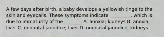 A few days after birth, a baby develops a yellowish tinge to the skin and eyeballs. These symptoms indicate _________, which is due to immaturity of the _______. A. anoxia; kidneys B. anoxia; liver C. neonatal jaundice; liver D. neonatal jaundice; kidneys