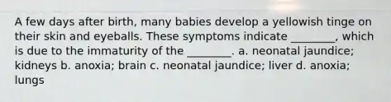 A few days after birth, many babies develop a yellowish tinge on their skin and eyeballs. These symptoms indicate ________, which is due to the immaturity of the ________. a. neonatal jaundice; kidneys b. anoxia; brain c. neonatal jaundice; liver d. anoxia; lungs