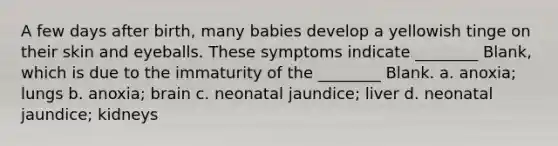 A few days after birth, many babies develop a yellowish tinge on their skin and eyeballs. These symptoms indicate ________ Blank, which is due to the immaturity of the ________ Blank. a. anoxia; lungs b. anoxia; brain c. neonatal jaundice; liver d. neonatal jaundice; kidneys