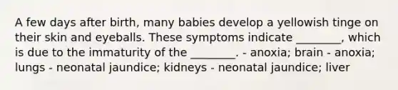 A few days after birth, many babies develop a yellowish tinge on their skin and eyeballs. These symptoms indicate ________, which is due to the immaturity of the ________. - anoxia; brain - anoxia; lungs - neonatal jaundice; kidneys - neonatal jaundice; liver