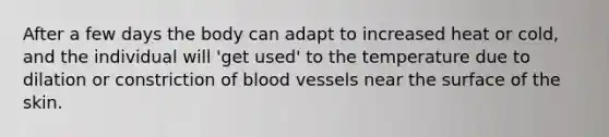 After a few days the body can adapt to increased heat or cold, and the individual will 'get used' to the temperature due to dilation or constriction of blood vessels near the surface of the skin.