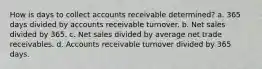 How is days to collect accounts receivable determined? a. 365 days divided by accounts receivable turnover. b. Net sales divided by 365. c. Net sales divided by average net trade receivables. d. Accounts receivable turnover divided by 365 days.