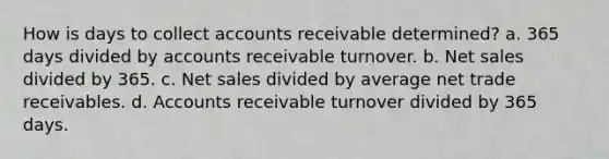 How is days to collect accounts receivable determined? a. 365 days divided by accounts receivable turnover. b. Net sales divided by 365. c. Net sales divided by average net trade receivables. d. Accounts receivable turnover divided by 365 days.