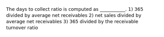 The days to collect ratio is computed as ___________. 1) 365 divided by average net receivables 2) net sales divided by average net receivables 3) 365 divided by the receivable turnover ratio