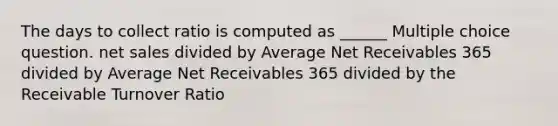 The days to collect ratio is computed as ______ Multiple choice question. net sales divided by Average Net Receivables 365 divided by Average Net Receivables 365 divided by the Receivable Turnover Ratio