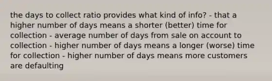 the days to collect ratio provides what kind of info? - that a higher number of days means a shorter (better) time for collection - average number of days from sale on account to collection - higher number of days means a longer (worse) time for collection - higher number of days means more customers are defaulting