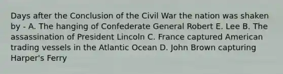 Days after the Conclusion of the Civil War the nation was shaken by - A. The hanging of Confederate General Robert E. Lee B. The assassination of President Lincoln C. France captured American trading vessels in the Atlantic Ocean D. John Brown capturing Harper's Ferry