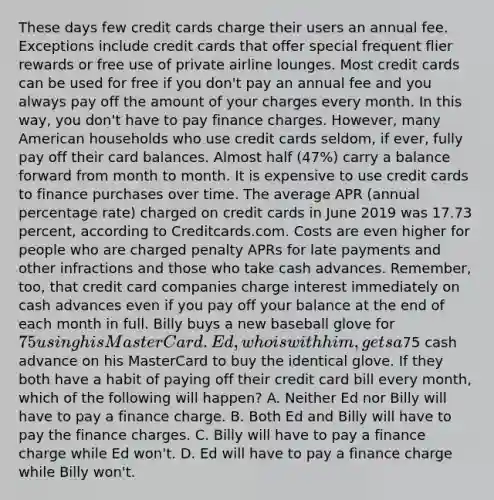 These days few credit cards charge their users an annual fee. Exceptions include credit cards that offer special frequent flier rewards or free use of private airline lounges. Most credit cards can be used for free if you don't pay an annual fee and you always pay off the amount of your charges every month. In this way, you don't have to pay finance charges. However, many American households who use credit cards seldom, if ever, fully pay off their card balances. Almost half (47%) carry a balance forward from month to month. It is expensive to use credit cards to finance purchases over time. The average APR (annual percentage rate) charged on credit cards in June 2019 was 17.73 percent, according to Creditcards.com. Costs are even higher for people who are charged penalty APRs for late payments and other infractions and those who take cash advances. Remember, too, that credit card companies charge interest immediately on cash advances even if you pay off your balance at the end of each month in full. Billy buys a new baseball glove for 75 using his MasterCard. Ed, who is with him, gets a75 cash advance on his MasterCard to buy the identical glove. If they both have a habit of paying off their credit card bill every month, which of the following will happen? A. Neither Ed nor Billy will have to pay a finance charge. B. Both Ed and Billy will have to pay the finance charges. C. Billy will have to pay a finance charge while Ed won't. D. Ed will have to pay a finance charge while Billy won't.