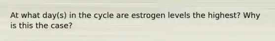 At what day(s) in the cycle are estrogen levels the highest? Why is this the case?