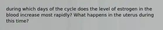 during which days of the cycle does the level of estrogen in the blood increase most rapidly? What happens in the uterus during this time?