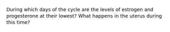 During which days of the cycle are the levels of estrogen and progesterone at their lowest? What happens in the uterus during this time?