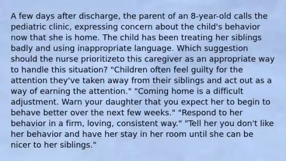 A few days after discharge, the parent of an 8-year-old calls the pediatric clinic, expressing concern about the child's behavior now that she is home. The child has been treating her siblings badly and using inappropriate language. Which suggestion should the nurse prioritizeto this caregiver as an appropriate way to handle this situation? "Children often feel guilty for the attention they've taken away from their siblings and act out as a way of earning the attention." "Coming home is a difficult adjustment. Warn your daughter that you expect her to begin to behave better over the next few weeks." "Respond to her behavior in a firm, loving, consistent way." "Tell her you don't like her behavior and have her stay in her room until she can be nicer to her siblings."