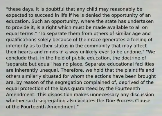 "these days, it is doubtful that any child may reasonably be expected to succeed in life if he is denied the opportunity of an education. Such an opportunity, where the state has undertaken to provide it, is a right which must be made available to all on equal terms." "To separate them from others of similar age and qualifications solely because of their race generates a feeling of inferiority as to their status in the community that may affect their hearts and minds in a way unlikely ever to be undone." "We conclude that, in the field of public education, the doctrine of 'separate but equal' has no place. Separate educational facilities are inherently unequal. Therefore, we hold that the plaintiffs and others similarly situated for whom the actions have been brought are, by reason of the segregation complained of, deprived of the equal protection of the laws guaranteed by the Fourteenth Amendment. This disposition makes unnecessary any discussion whether such segregation also violates the Due Process Clause of the Fourteenth Amendment."