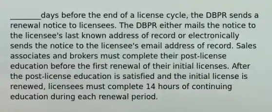 ________days before the end of a license cycle, the DBPR sends a renewal notice to licensees. The DBPR either mails the notice to the licensee's last known address of record or electronically sends the notice to the licensee's email address of record. Sales associates and brokers must complete their post-license education before the first renewal of their initial licenses. After the post-license education is satisfied and the initial license is renewed, licensees must complete 14 hours of continuing education during each renewal period.