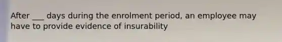 After ___ days during the enrolment period, an employee may have to provide evidence of insurability