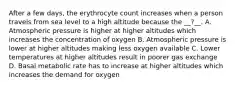 After a few days, the erythrocyte count increases when a person travels from sea level to a high altitude because the __?__. A. Atmospheric pressure is higher at higher altitudes which increases the concentration of oxygen B. Atmospheric pressure is lower at higher altitudes making less oxygen available C. Lower temperatures at higher altitudes result in poorer gas exchange D. Basal metabolic rate has to increase at higher altitudes which increases the demand for oxygen