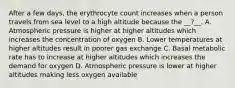 After a few days, the erythrocyte count increases when a person travels from sea level to a high altitude because the __?__. A. Atmospheric pressure is higher at higher altitudes which increases the concentration of oxygen B. Lower temperatures at higher altitudes result in poorer gas exchange C. Basal metabolic rate has to increase at higher altitudes which increases the demand for oxygen D. Atmospheric pressure is lower at higher altitudes making less oxygen available