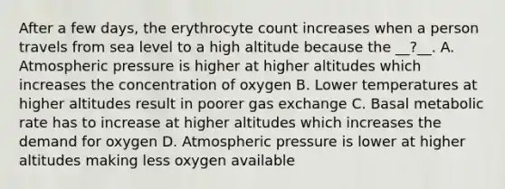 After a few days, the erythrocyte count increases when a person travels from sea level to a high altitude because the __?__. A. Atmospheric pressure is higher at higher altitudes which increases the concentration of oxygen B. Lower temperatures at higher altitudes result in poorer gas exchange C. Basal metabolic rate has to increase at higher altitudes which increases the demand for oxygen D. Atmospheric pressure is lower at higher altitudes making less oxygen available