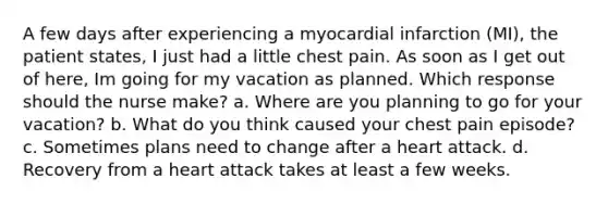 A few days after experiencing a myocardial infarction (MI), the patient states, I just had a little chest pain. As soon as I get out of here, Im going for my vacation as planned. Which response should the nurse make? a. Where are you planning to go for your vacation? b. What do you think caused your chest pain episode? c. Sometimes plans need to change after a heart attack. d. Recovery from a heart attack takes at least a few weeks.