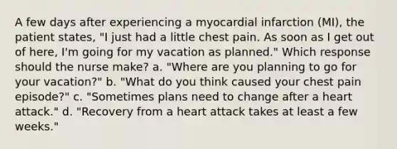 A few days after experiencing a myocardial infarction (MI), the patient states, "I just had a little chest pain. As soon as I get out of here, I'm going for my vacation as planned." Which response should the nurse make? a. "Where are you planning to go for your vacation?" b. "What do you think caused your chest pain episode?" c. "Sometimes plans need to change after a heart attack." d. "Recovery from a heart attack takes at least a few weeks."