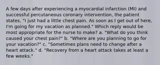 A few days after experiencing a myocardial infarction (MI) and successful percutaneous coronary intervention, the patient states, "I just had a little chest pain. As soon as I get out of here, I'm going for my vacation as planned." Which reply would be most appropriate for the nurse to make? a. "What do you think caused your chest pain?" b. "Where are you planning to go for your vacation?" c. "Sometimes plans need to change after a heart attack." d. "Recovery from a heart attack takes at least a few weeks."