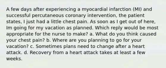 A few days after experiencing a myocardial infarction (MI) and successful percutaneous coronary intervention, the patient states, I just had a little chest pain. As soon as I get out of here, Im going for my vacation as planned. Which reply would be most appropriate for the nurse to make? a. What do you think caused your chest pain? b. Where are you planning to go for your vacation? c. Sometimes plans need to change after a heart attack. d. Recovery from a heart attack takes at least a few weeks.