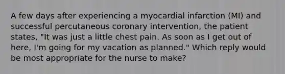 A few days after experiencing a myocardial infarction (MI) and successful percutaneous coronary intervention, the patient states, "It was just a little chest pain. As soon as I get out of here, I'm going for my vacation as planned." Which reply would be most appropriate for the nurse to make?