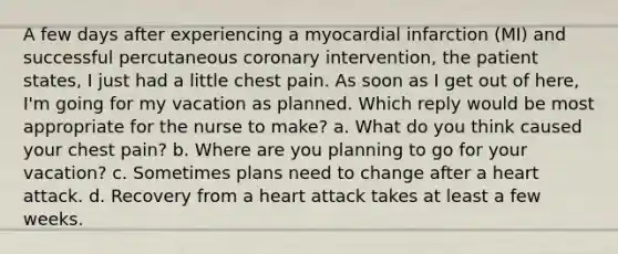 A few days after experiencing a myocardial infarction (MI) and successful percutaneous coronary intervention, the patient states, I just had a little chest pain. As soon as I get out of here, I'm going for my vacation as planned. Which reply would be most appropriate for the nurse to make? a. What do you think caused your chest pain? b. Where are you planning to go for your vacation? c. Sometimes plans need to change after a heart attack. d. Recovery from a heart attack takes at least a few weeks.