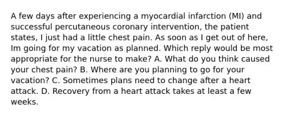 A few days after experiencing a myocardial infarction (MI) and successful percutaneous coronary intervention, the patient states, I just had a little chest pain. As soon as I get out of here, Im going for my vacation as planned. Which reply would be most appropriate for the nurse to make? A. What do you think caused your chest pain? B. Where are you planning to go for your vacation? C. Sometimes plans need to change after a heart attack. D. Recovery from a heart attack takes at least a few weeks.