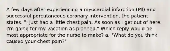 A few days after experiencing a myocardial infarction (MI) and successful percutaneous coronary intervention, the patient states, "I just had a little chest pain. As soon as I get out of here, I'm going for my vacation as planned." Which reply would be most appropriate for the nurse to make? a. "What do you think caused your chest pain?"