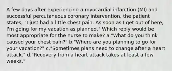 A few days after experiencing a myocardial infarction (MI) and successful percutaneous coronary intervention, the patient states, "I just had a little chest pain. As soon as I get out of here, I'm going for my vacation as planned." Which reply would be most appropriate for the nurse to make? a."What do you think caused your chest pain?" b."Where are you planning to go for your vacation?" c."Sometimes plans need to change after a heart attack." d."Recovery from a heart attack takes at least a few weeks."