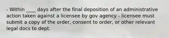 - Within ____ days after the final deposition of an administrative action taken against a licensee by gov agency - licensee must submit a copy of the order, consent to order, or other relevant legal docs to dept.