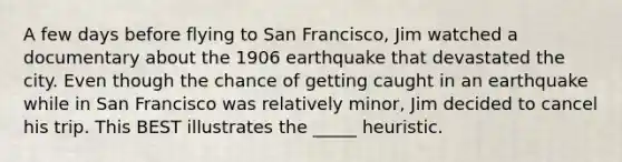 A few days before flying to San Francisco, Jim watched a documentary about the 1906 earthquake that devastated the city. Even though the chance of getting caught in an earthquake while in San Francisco was relatively minor, Jim decided to cancel his trip. This BEST illustrates the _____ heuristic.