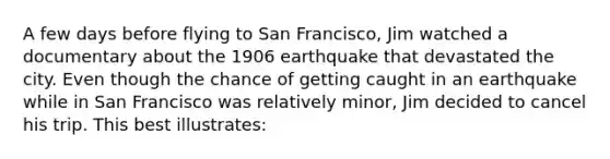 A few days before flying to San Francisco, Jim watched a documentary about the 1906 earthquake that devastated the city. Even though the chance of getting caught in an earthquake while in San Francisco was relatively minor, Jim decided to cancel his trip. This best illustrates: