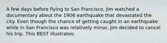 A few days before flying to San Francisco, Jim watched a documentary about the 1906 earthquake that devastated the city. Even though the chance of getting caught in an earthquake while in San Francisco was relatively minor, Jim decided to cancel his trip. This BEST illustrates: