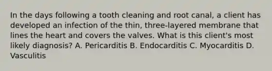 In the days following a tooth cleaning and root canal, a client has developed an infection of the thin, three-layered membrane that lines <a href='https://www.questionai.com/knowledge/kya8ocqc6o-the-heart' class='anchor-knowledge'>the heart</a> and covers the valves. What is this client's most likely diagnosis? A. Pericarditis B. Endocarditis C. Myocarditis D. Vasculitis