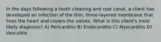 In the days following a tooth cleaning and root canal, a client has developed an infection of the thin, three-layered membrane that lines the heart and covers the valves. What is this client's most likely diagnosis? A) Pericarditis B) Endocarditis C) Myocarditis D) Vasculitis