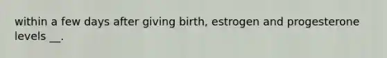 within a few days after giving birth, estrogen and progesterone levels __.