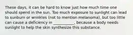 These days, it can be hard to know just how much time one should spend in the sun. Too much exposure to sunlight can lead to sunburn or wrinkles (not to mention melanoma), but too little can cause a deficiency in ___________, because a body needs sunlight to help the skin synthesize this substance.