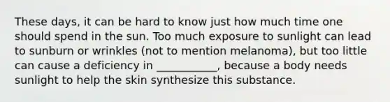 These days, it can be hard to know just how much time one should spend in the sun. Too much exposure to sunlight can lead to sunburn or wrinkles (not to mention melanoma), but too little can cause a deficiency in ___________, because a body needs sunlight to help the skin synthesize this substance.