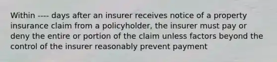 Within ---- days after an insurer receives notice of a property insurance claim from a policyholder, the insurer must pay or deny the entire or portion of the claim unless factors beyond the control of the insurer reasonably prevent payment