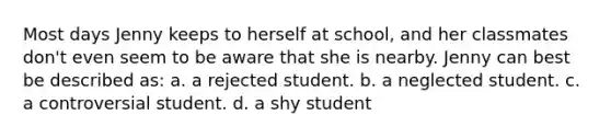 Most days Jenny keeps to herself at school, and her classmates don't even seem to be aware that she is nearby. Jenny can best be described as: a. a rejected student. b. a neglected student. c. a controversial student. d. a shy student