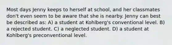 Most days Jenny keeps to herself at school, and her classmates don't even seem to be aware that she is nearby. Jenny can best be described as: A) a student at Kohlberg's conventional level. B) a rejected student. C) a neglected student. D) a student at Kohlberg's preconventional level.