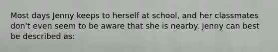 Most days Jenny keeps to herself at school, and her classmates don't even seem to be aware that she is nearby. Jenny can best be described as: