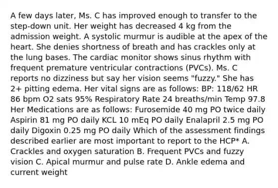 A few days later, Ms. C has improved enough to transfer to the step-down unit. Her weight has decreased 4 kg from the admission weight. A systolic murmur is audible at the apex of the heart. She denies shortness of breath and has crackles only at the lung bases. The cardiac monitor shows sinus rhythm with frequent premature ventricular contractions (PVCs). Ms. C reports no dizziness but say her vision seems "fuzzy." She has 2+ pitting edema. Her vital signs are as follows: BP: 118/62 HR 86 bpm O2 sats 95% Respiratory Rate 24 breaths/min Temp 97.8 Her Medications are as follows: Furosemide 40 mg PO twice daily Aspirin 81 mg PO daily KCL 10 mEq PO daily Enalapril 2.5 mg PO daily Digoxin 0.25 mg PO daily Which of the assessment findings described earlier are most important to report to the HCP* A. Crackles and oxygen saturation B. Frequent PVCs and fuzzy vision C. Apical murmur and pulse rate D. Ankle edema and current weight