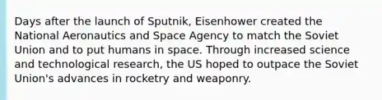 Days after the launch of Sputnik, Eisenhower created the National Aeronautics and Space Agency to match the Soviet Union and to put humans in space. Through increased science and technological research, the US hoped to outpace the Soviet Union's advances in rocketry and weaponry.