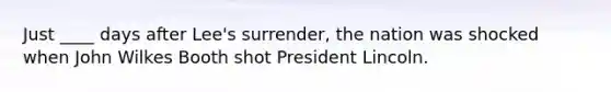 Just ____ days after Lee's surrender, the nation was shocked when John Wilkes Booth shot President Lincoln.