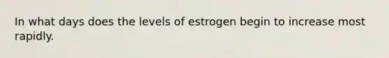 In what days does the levels of estrogen begin to increase most rapidly.