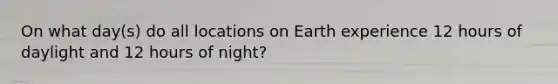 On what day(s) do all locations on Earth experience 12 hours of daylight and 12 hours of night?