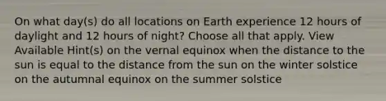 On what day(s) do all locations on Earth experience 12 hours of daylight and 12 hours of night? Choose all that apply. View Available Hint(s) on the vernal equinox when the distance to the sun is equal to the distance from the sun on the winter solstice on the autumnal equinox on the summer solstice